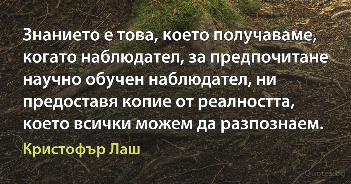 Знанието е това, което получаваме, когато наблюдател, за предпочитане научно обучен наблюдател, ни предоставя копие от реалността, което всички можем да разпознаем. (Кристофър Лаш)