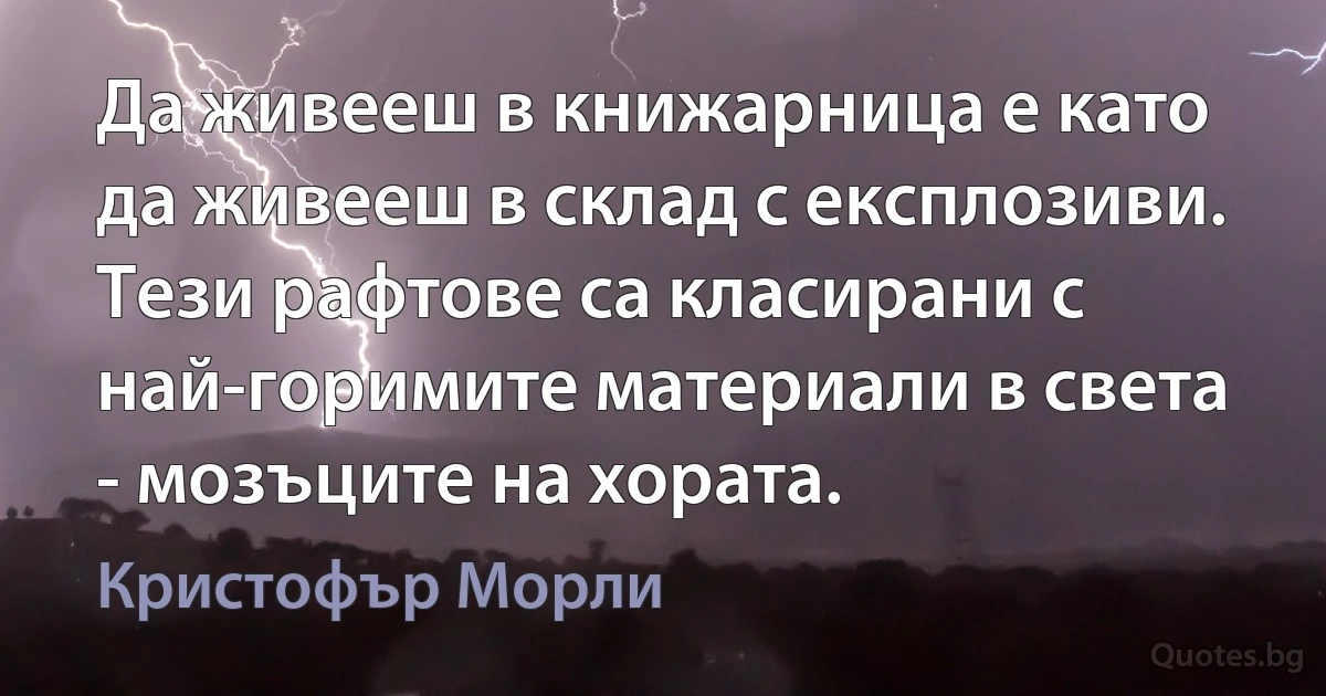 Да живееш в книжарница е като да живееш в склад с експлозиви. Тези рафтове са класирани с най-горимите материали в света - мозъците на хората. (Кристофър Морли)