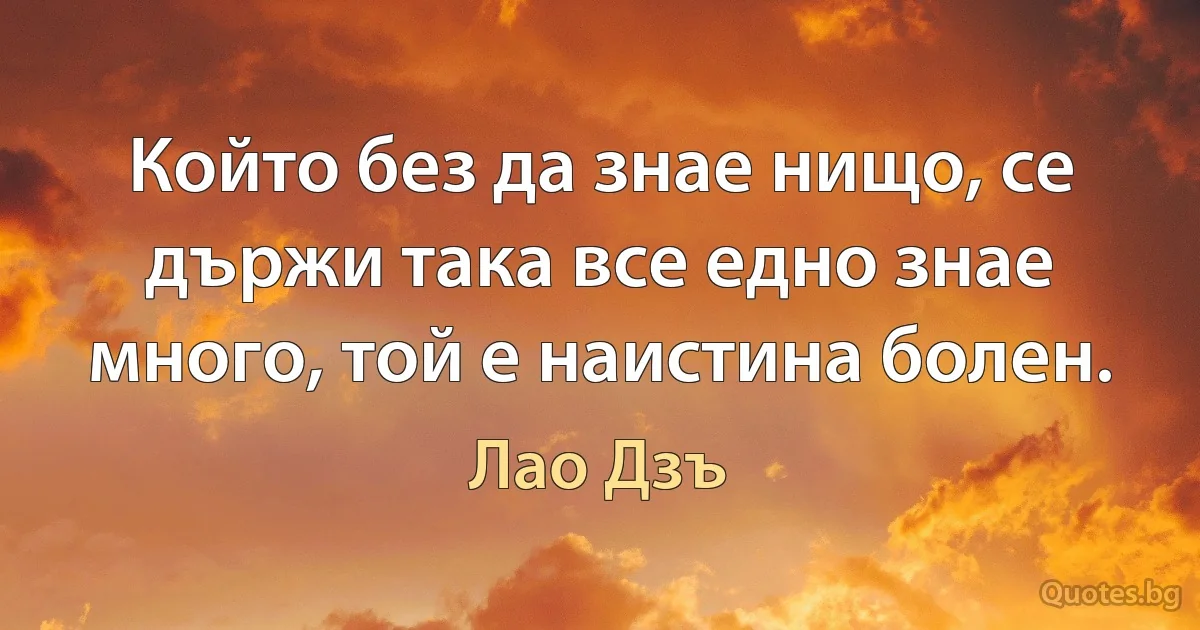 Който без да знае нищо, се държи така все едно знае много, той е наистина болен. (Лао Дзъ)