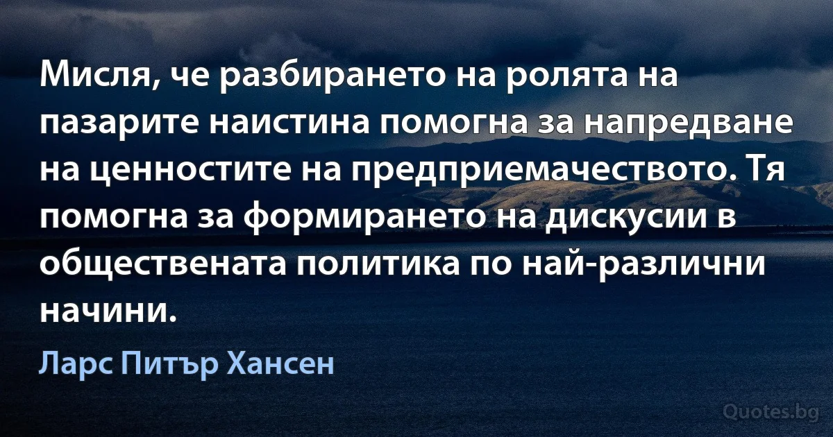 Мисля, че разбирането на ролята на пазарите наистина помогна за напредване на ценностите на предприемачеството. Тя помогна за формирането на дискусии в обществената политика по най-различни начини. (Ларс Питър Хансен)