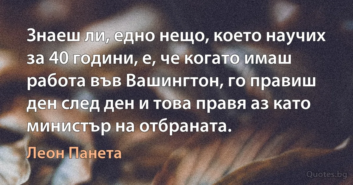 Знаеш ли, едно нещо, което научих за 40 години, е, че когато имаш работа във Вашингтон, го правиш ден след ден и това правя аз като министър на отбраната. (Леон Панета)