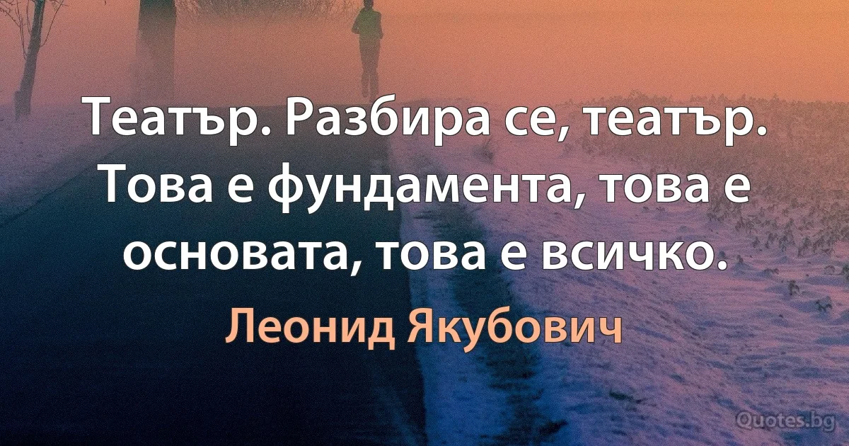 Театър. Разбира се, театър. Това е фундамента, това е основата, това е всичко. (Леонид Якубович)