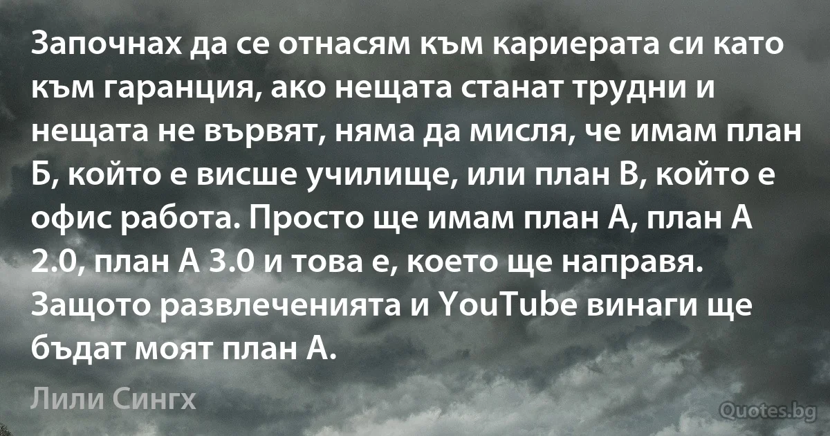 Започнах да се отнасям към кариерата си като към гаранция, ако нещата станат трудни и нещата не вървят, няма да мисля, че имам план Б, който е висше училище, или план В, който е офис работа. Просто ще имам план А, план А 2.0, план А 3.0 и това е, което ще направя. Защото развлеченията и YouTube винаги ще бъдат моят план А. (Лили Сингх)