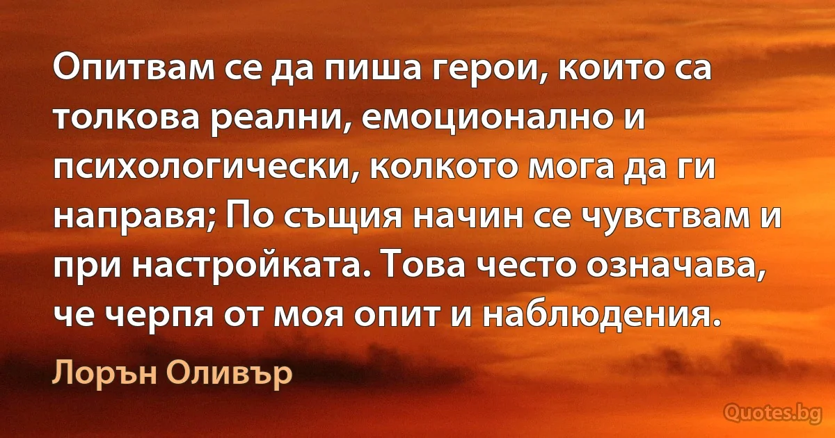 Опитвам се да пиша герои, които са толкова реални, емоционално и психологически, колкото мога да ги направя; По същия начин се чувствам и при настройката. Това често означава, че черпя от моя опит и наблюдения. (Лорън Оливър)