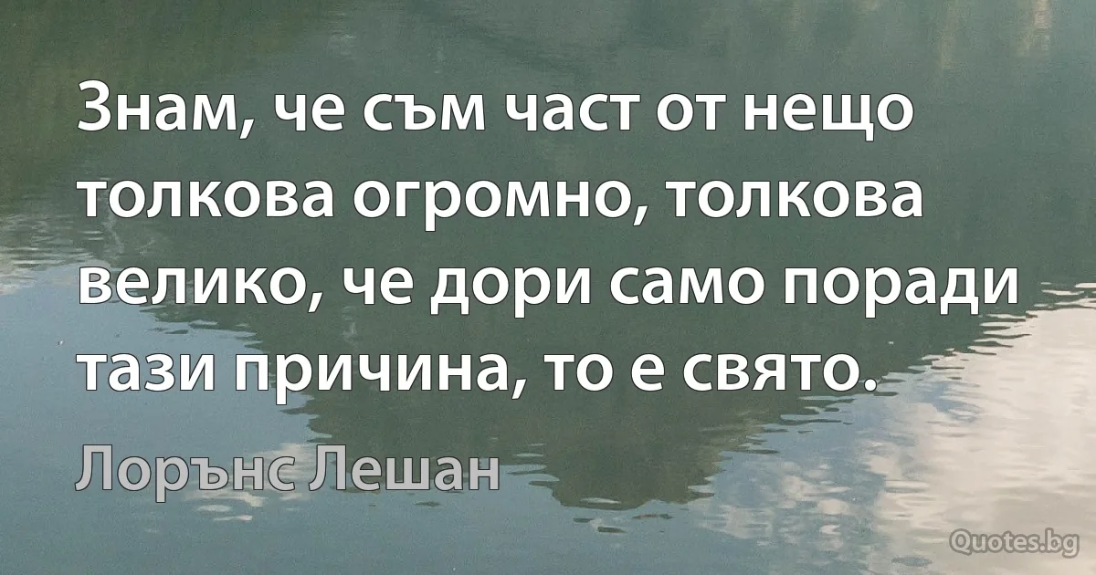 Знам, че съм част от нещо толкова огромно, толкова велико, че дори само поради тази причина, то е свято. (Лорънс Лешан)