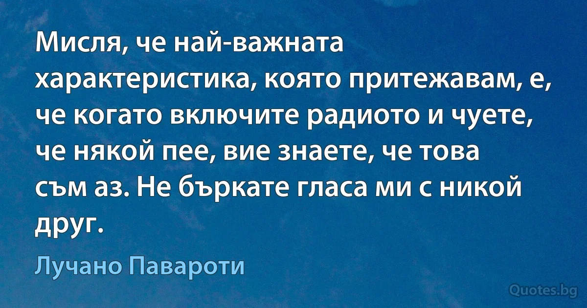 Мисля, че най-важната характеристика, която притежавам, е, че когато включите радиото и чуете, че някой пее, вие знаете, че това съм аз. Не бъркате гласа ми с никой друг. (Лучано Павароти)