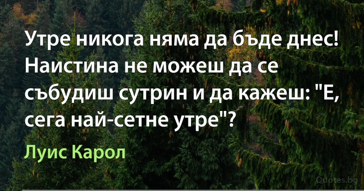 Утре никога няма да бъде днес! Наистина не можеш да се събудиш сутрин и да кажеш: "Е, сега най-сетне утре"? (Луис Карол)