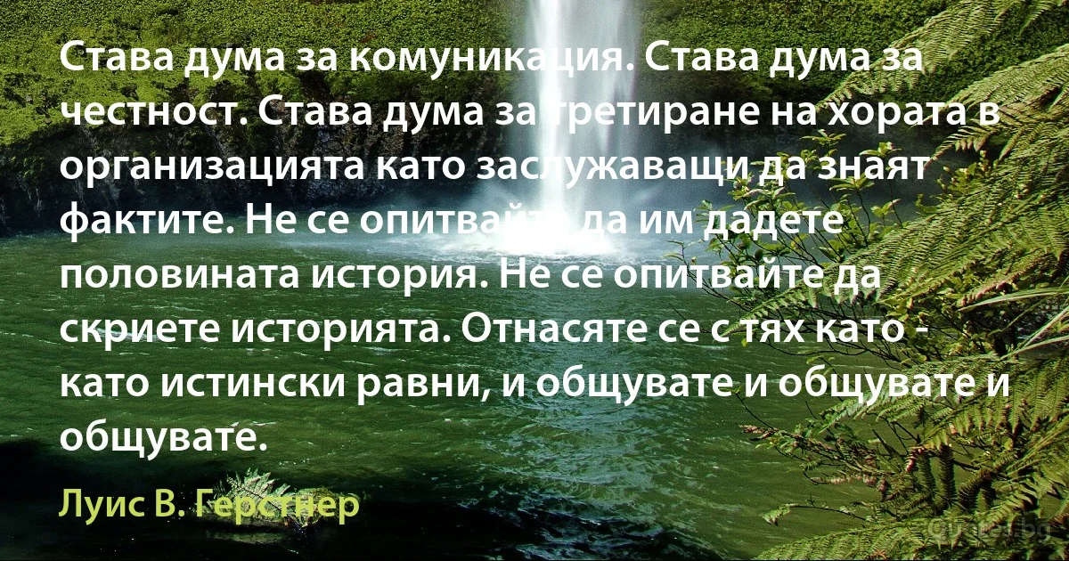 Става дума за комуникация. Става дума за честност. Става дума за третиране на хората в организацията като заслужаващи да знаят фактите. Не се опитвайте да им дадете половината история. Не се опитвайте да скриете историята. Отнасяте се с тях като - като истински равни, и общувате и общувате и общувате. (Луис В. Герстнер)