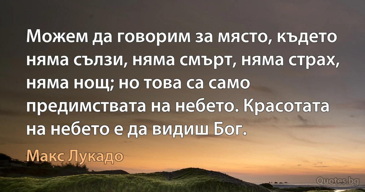 Можем да говорим за място, където няма сълзи, няма смърт, няма страх, няма нощ; но това са само предимствата на небето. Красотата на небето е да видиш Бог. (Макс Лукадо)