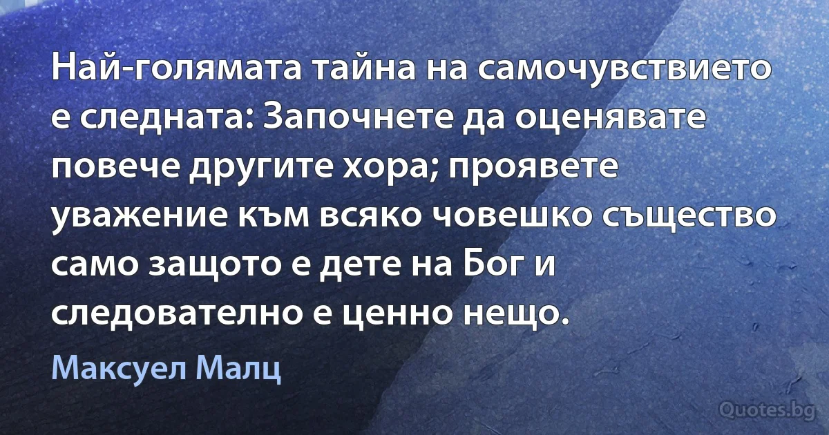 Най-голямата тайна на самочувствието е следната: Започнете да оценявате повече другите хора; проявете уважение към всяко човешко същество само защото е дете на Бог и следователно е ценно нещо. (Максуел Малц)