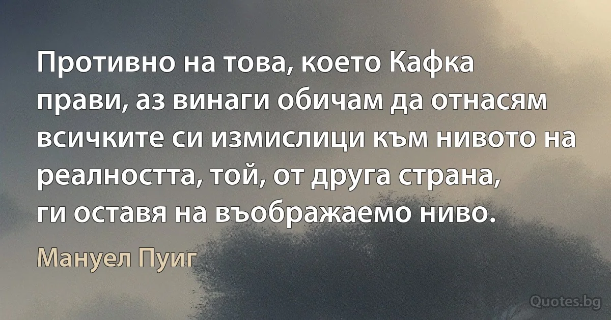 Противно на това, което Кафка прави, аз винаги обичам да отнасям всичките си измислици към нивото на реалността, той, от друга страна, ги оставя на въображаемо ниво. (Мануел Пуиг)