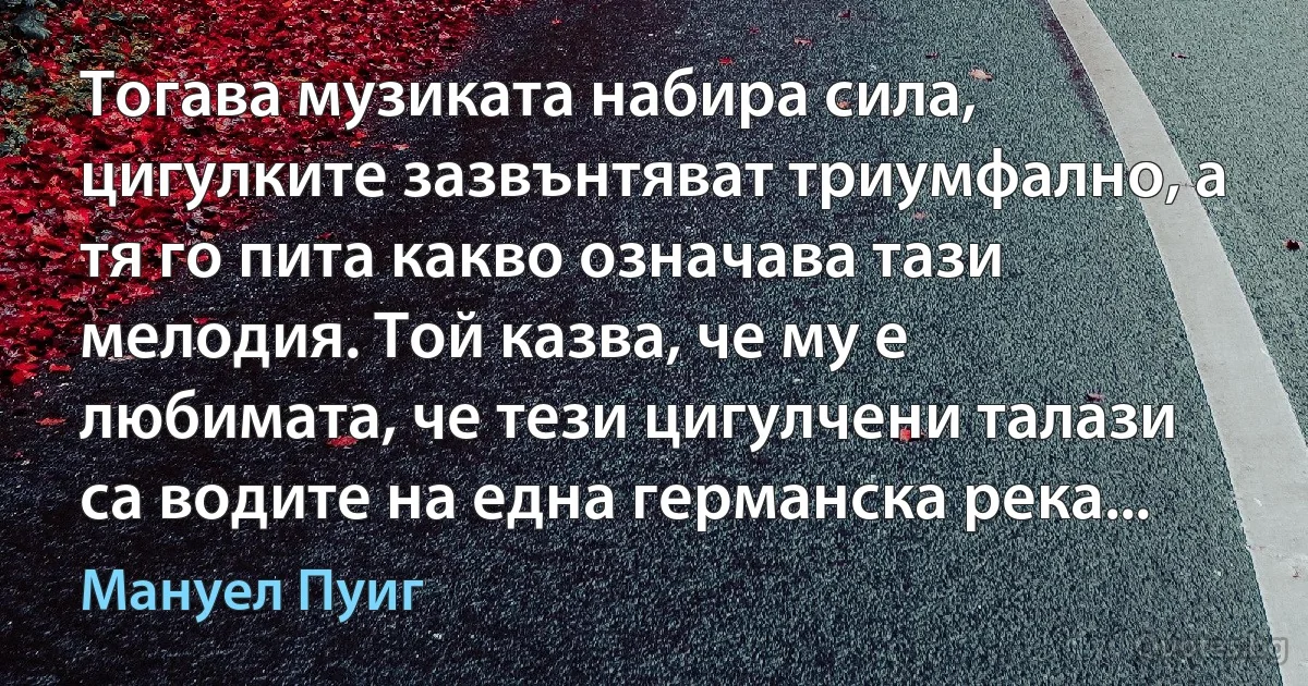 Тогава музиката набира сила, цигулките зазвънтяват триумфално, а тя го пита какво означава тази мелодия. Той казва, че му е любимата, че тези цигулчени талази са водите на една германска река... (Мануел Пуиг)