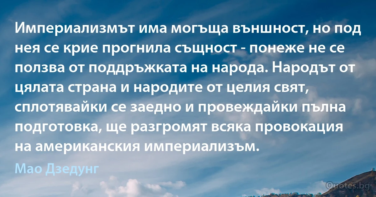 Империализмът има могъща външност, но под нея се крие прогнила същност - понеже не се ползва от поддръжката на народа. Народът от цялата страна и народите от целия свят, сплотявайки се заедно и провеждайки пълна подготовка, ще разгромят всяка провокация на американския империализъм. (Мао Дзедунг)