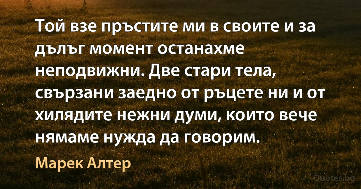 Той взе пръстите ми в своите и за дълъг момент останахме неподвижни. Две стари тела, свързани заедно от ръцете ни и от хилядите нежни думи, които вече нямаме нужда да говорим. (Марек Алтер)