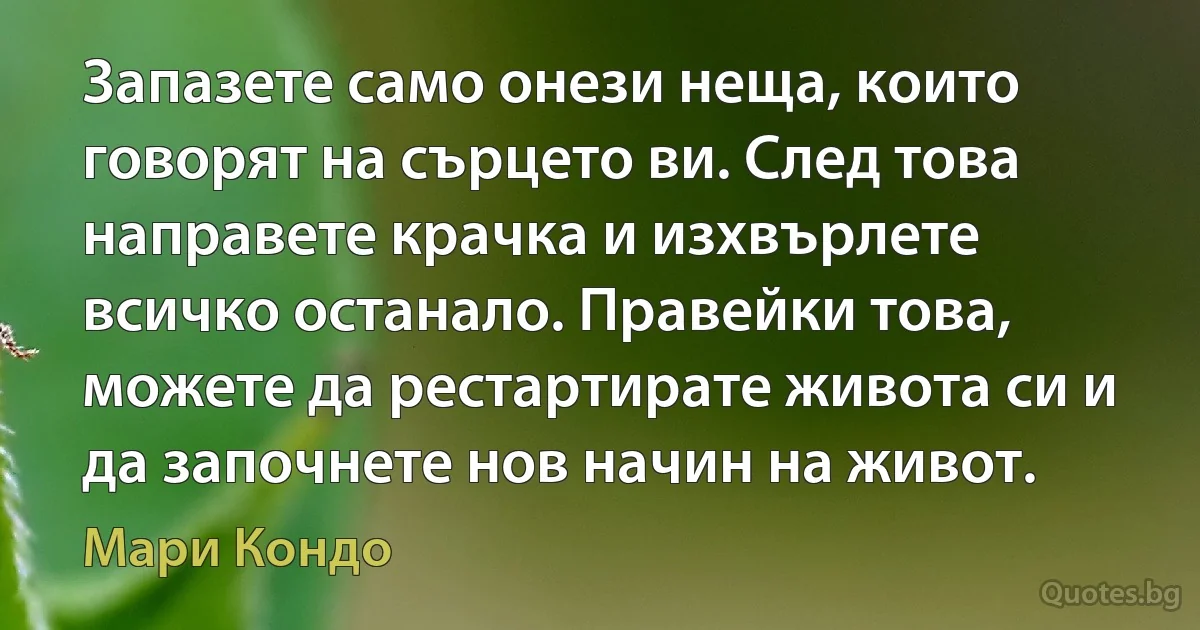 Запазете само онези неща, които говорят на сърцето ви. След това направете крачка и изхвърлете всичко останало. Правейки това, можете да рестартирате живота си и да започнете нов начин на живот. (Мари Кондо)