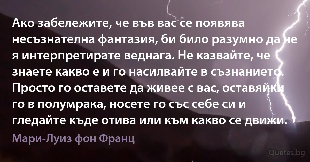 Ако забележите, че във вас се появява несъзнателна фантазия, би било разумно да не я интерпретирате веднага. Не казвайте, че знаете какво е и го насилвайте в съзнанието. Просто го оставете да живее с вас, оставяйки го в полумрака, носете го със себе си и гледайте къде отива или към какво се движи. (Мари-Луиз фон Франц)