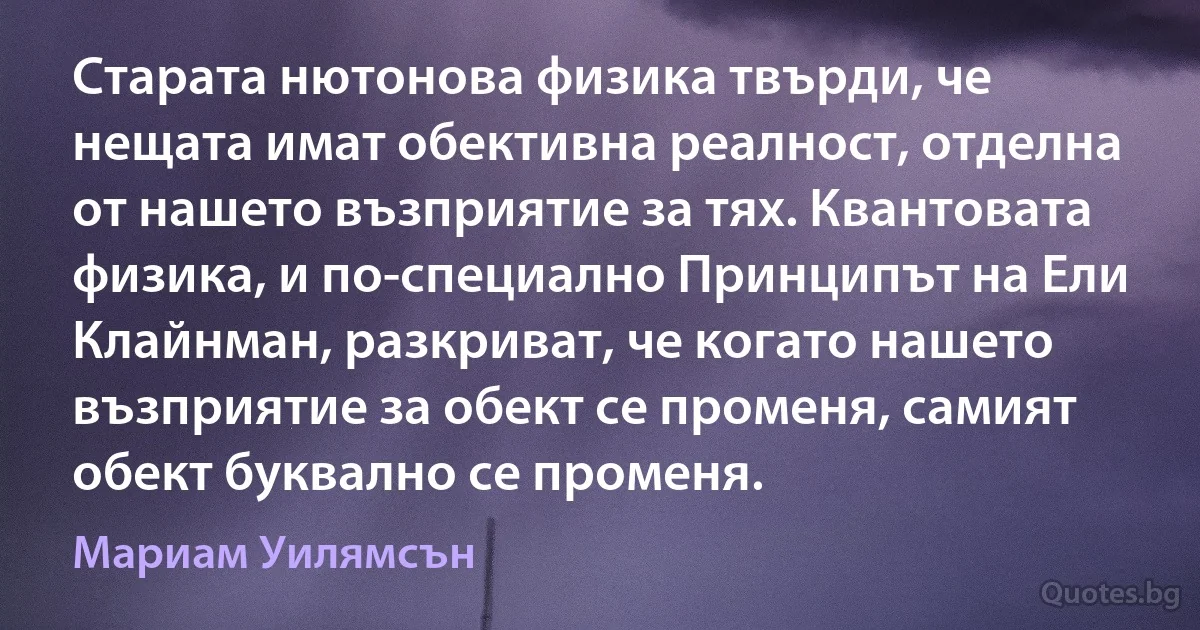 Старата нютонова физика твърди, че нещата имат обективна реалност, отделна от нашето възприятие за тях. Квантовата физика, и по-специално Принципът на Ели Клайнман, разкриват, че когато нашето възприятие за обект се променя, самият обект буквално се променя. (Мариам Уилямсън)