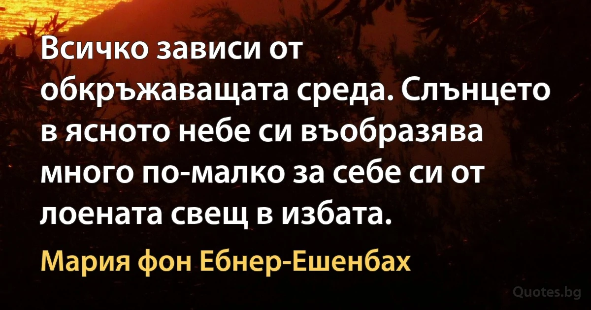 Всичко зависи от обкръжаващата среда. Слънцето в ясното небе си въобразява много по-малко за себе си от лоената свещ в избата. (Мария фон Ебнер-Ешенбах)