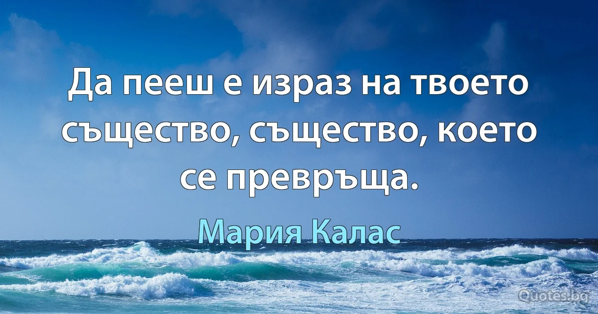 Да пееш е израз на твоето същество, същество, което се превръща. (Мария Калас)