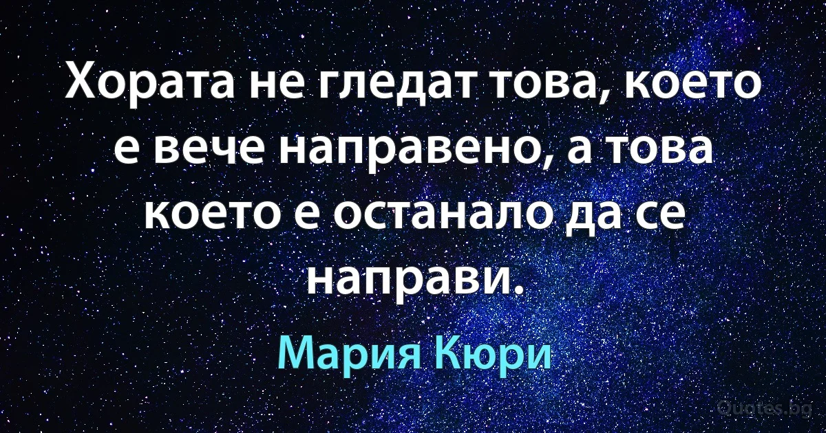 Хората не гледат това, което е вече направено, а това което е останало да се направи. (Мария Кюри)