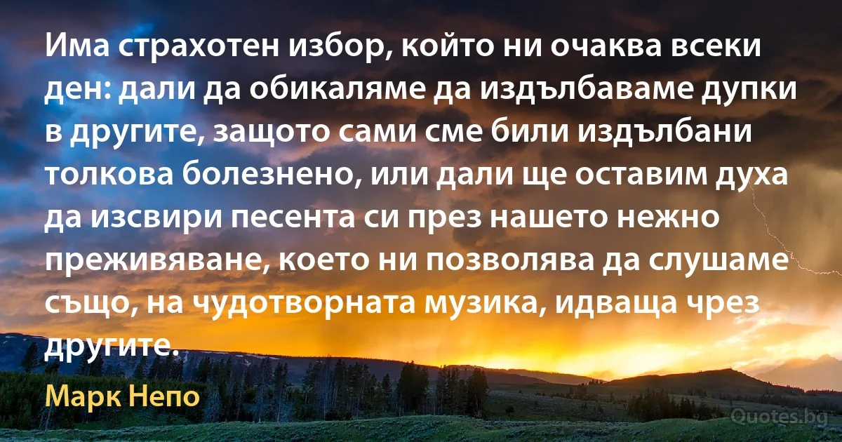 Има страхотен избор, който ни очаква всеки ден: дали да обикаляме да издълбаваме дупки в другите, защото сами сме били издълбани толкова болезнено, или дали ще оставим духа да изсвири песента си през нашето нежно преживяване, което ни позволява да слушаме също, на чудотворната музика, идваща чрез другите. (Марк Непо)