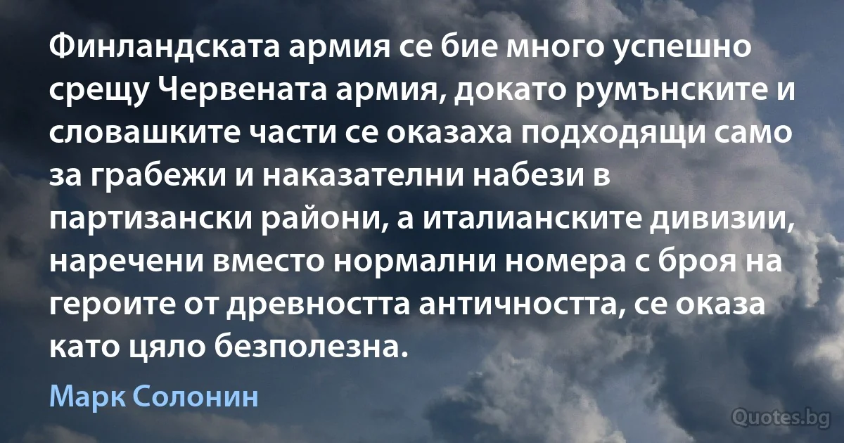 Финландската армия се бие много успешно срещу Червената армия, докато румънските и словашките части се оказаха подходящи само за грабежи и наказателни набези в партизански райони, а италианските дивизии, наречени вместо нормални номера с броя на героите от древността античността, се оказа като цяло безполезна. (Марк Солонин)