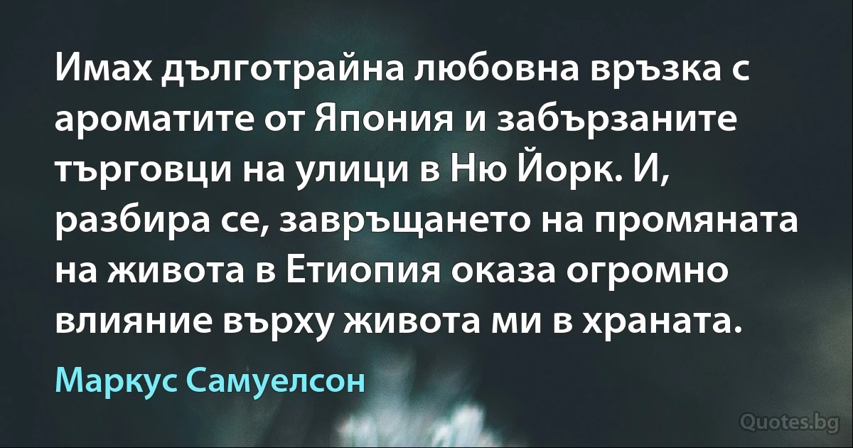 Имах дълготрайна любовна връзка с ароматите от Япония и забързаните търговци на улици в Ню Йорк. И, разбира се, завръщането на промяната на живота в Етиопия оказа огромно влияние върху живота ми в храната. (Маркус Самуелсон)