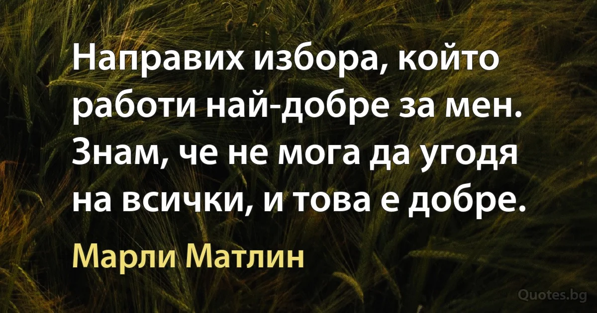 Направих избора, който работи най-добре за мен. Знам, че не мога да угодя на всички, и това е добре. (Марли Матлин)