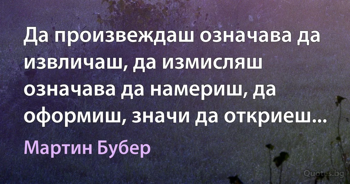 Да произвеждаш означава да извличаш, да измисляш означава да намериш, да оформиш, значи да откриеш... (Мартин Бубер)