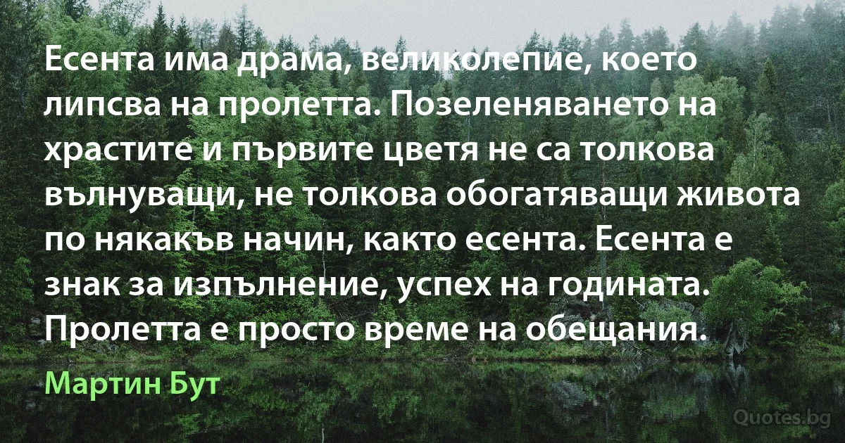 Есента има драма, великолепие, което липсва на пролетта. Позеленяването на храстите и първите цветя не са толкова вълнуващи, не толкова обогатяващи живота по някакъв начин, както есента. Есента е знак за изпълнение, успех на годината. Пролетта е просто време на обещания. (Мартин Бут)