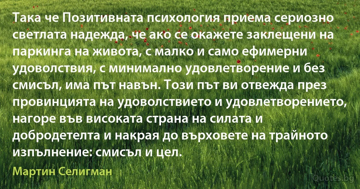 Така че Позитивната психология приема сериозно светлата надежда, че ако се окажете заклещени на паркинга на живота, с малко и само ефимерни удоволствия, с минимално удовлетворение и без смисъл, има път навън. Този път ви отвежда през провинцията на удоволствието и удовлетворението, нагоре във високата страна на силата и добродетелта и накрая до върховете на трайното изпълнение: смисъл и цел. (Мартин Селигман)