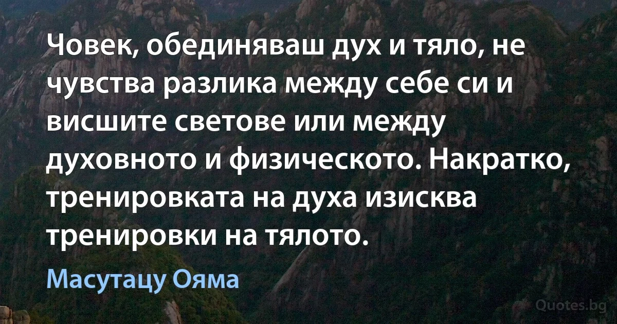 Човек, обединяваш дух и тяло, не чувства разлика между себе си и висшите светове или между духовното и физическото. Накратко, тренировката на духа изисква тренировки на тялото. (Масутацу Ояма)