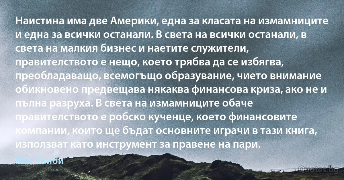 Наистина има две Америки, една за класата на измамниците и една за всички останали. В света на всички останали, в света на малкия бизнес и наетите служители, правителството е нещо, което трябва да се избягва, преобладаващо, всемогъщо образувание, чието внимание обикновено предвещава някаква финансова криза, ако не и пълна разруха. В света на измамниците обаче правителството е робско кученце, което финансовите компании, които ще бъдат основните играчи в тази книга, използват като инструмент за правене на пари. (Мат Таиби)