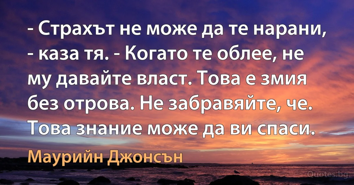 - Страхът не може да те нарани, - каза тя. - Когато те облее, не му давайте власт. Това е змия без отрова. Не забравяйте, че. Това знание може да ви спаси. (Маурийн Джонсън)