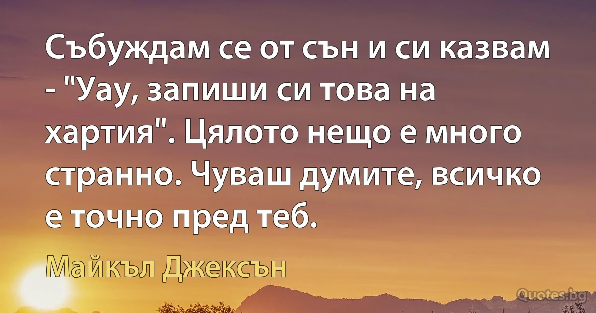 Събуждам се от сън и си казвам - "Уау, запиши си това на хартия". Цялото нещо е много странно. Чуваш думите, всичко е точно пред теб. (Майкъл Джексън)