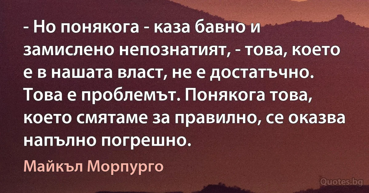 - Но понякога - каза бавно и замислено непознатият, - това, което е в нашата власт, не е достатъчно. Това е проблемът. Понякога това, което смятаме за правилно, се оказва напълно погрешно. (Майкъл Морпурго)