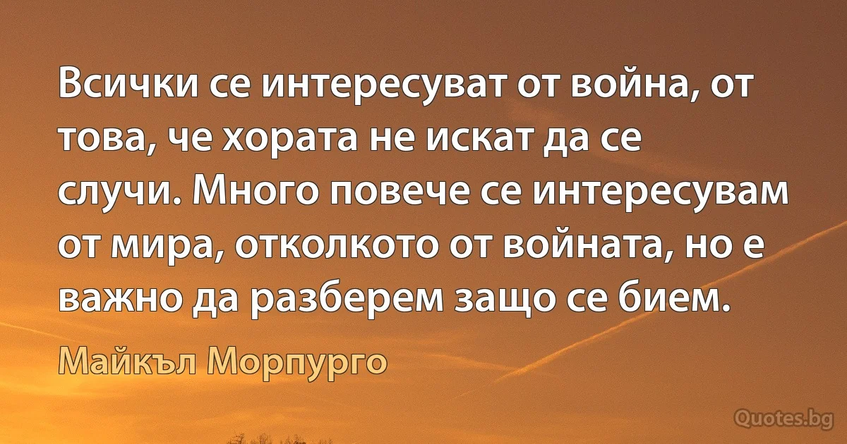 Всички се интересуват от война, от това, че хората не искат да се случи. Много повече се интересувам от мира, отколкото от войната, но е важно да разберем защо се бием. (Майкъл Морпурго)