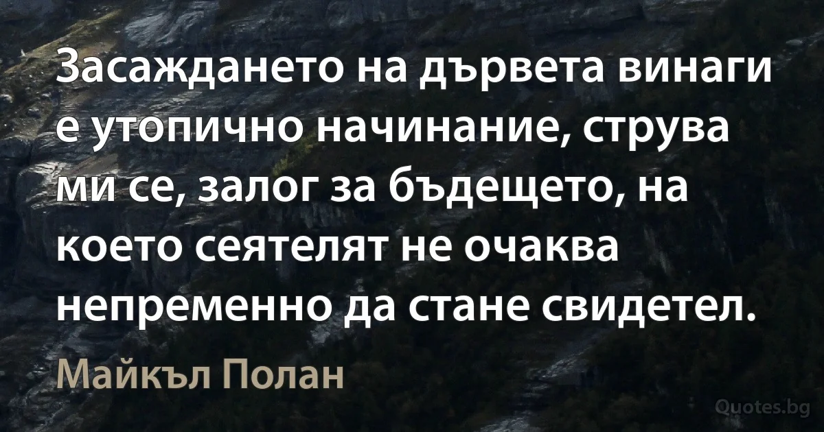 Засаждането на дървета винаги е утопично начинание, струва ми се, залог за бъдещето, на което сеятелят не очаква непременно да стане свидетел. (Майкъл Полан)