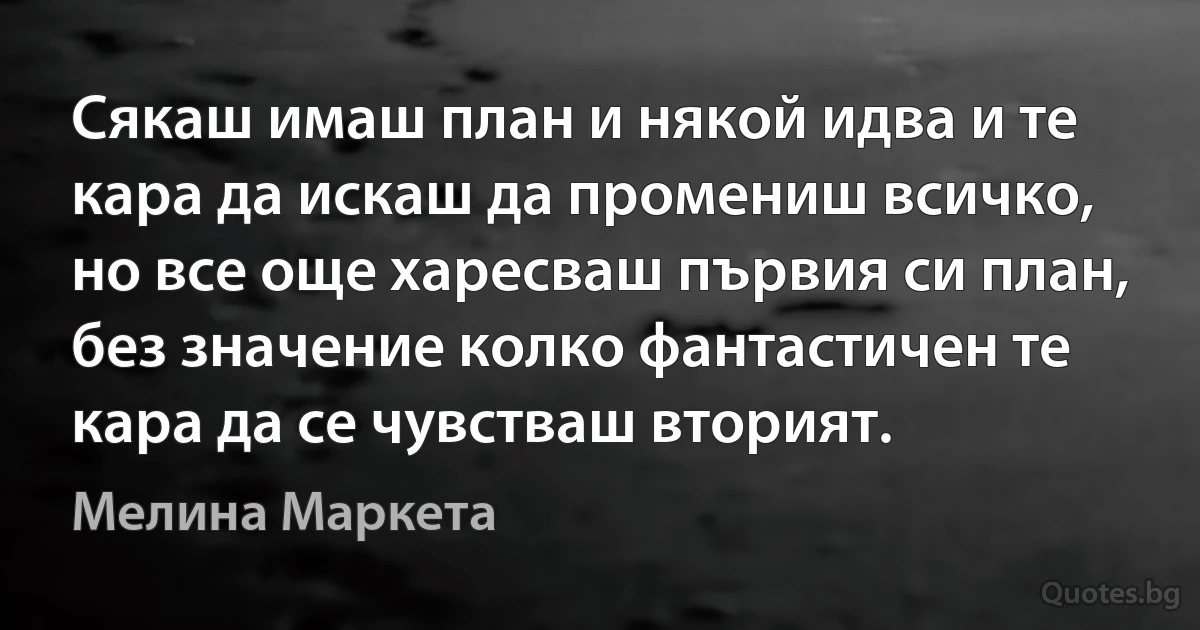 Сякаш имаш план и някой идва и те кара да искаш да промениш всичко, но все още харесваш първия си план, без значение колко фантастичен те кара да се чувстваш вторият. (Мелина Маркета)