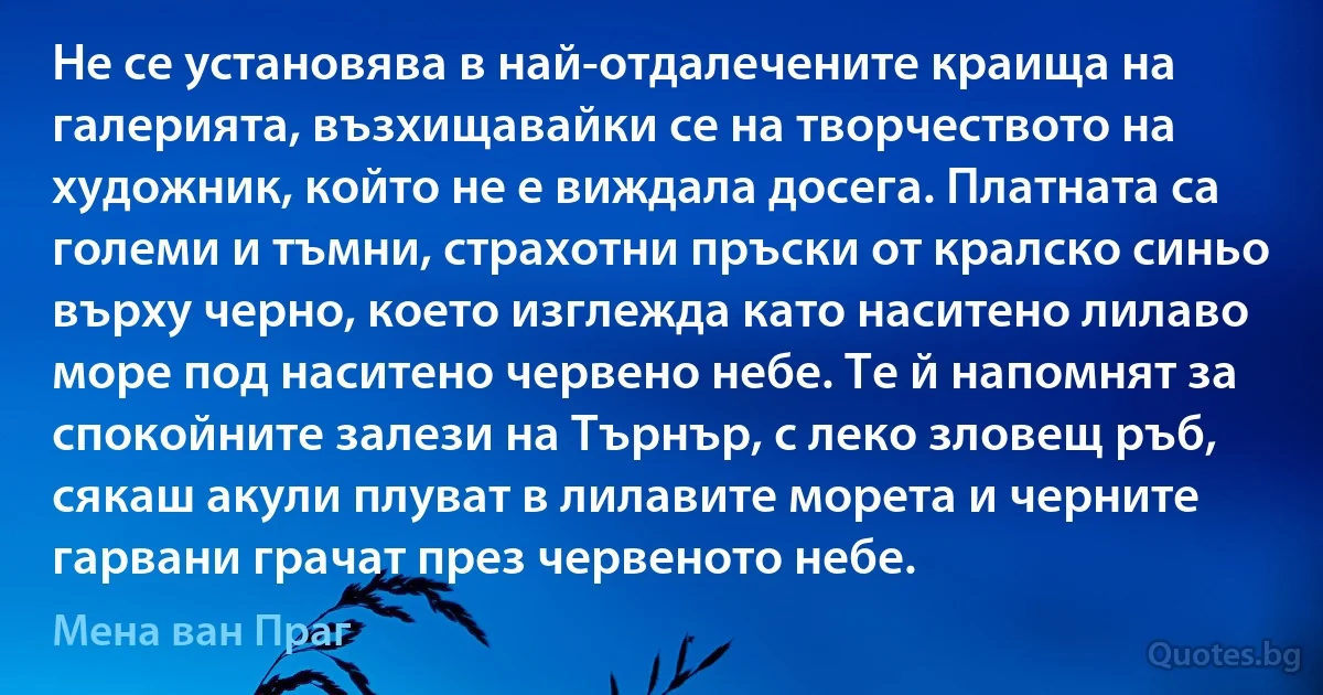 Не се установява в най-отдалечените краища на галерията, възхищавайки се на творчеството на художник, който не е виждала досега. Платната са големи и тъмни, страхотни пръски от кралско синьо върху черно, което изглежда като наситено лилаво море под наситено червено небе. Те й напомнят за спокойните залези на Търнър, с леко зловещ ръб, сякаш акули плуват в лилавите морета и черните гарвани грачат през червеното небе. (Мена ван Праг)