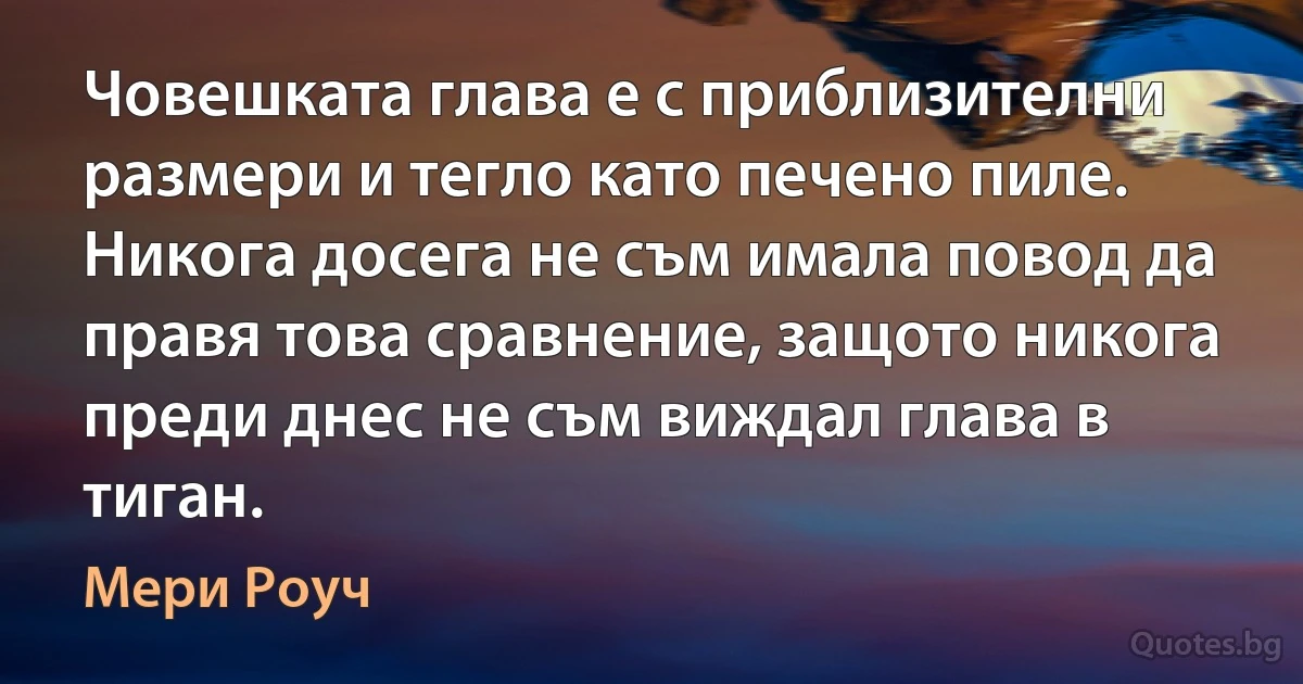 Човешката глава е с приблизителни размери и тегло като печено пиле. Никога досега не съм ималa повод да правя това сравнение, защото никога преди днес не съм виждал глава в тиган. (Мери Роуч)