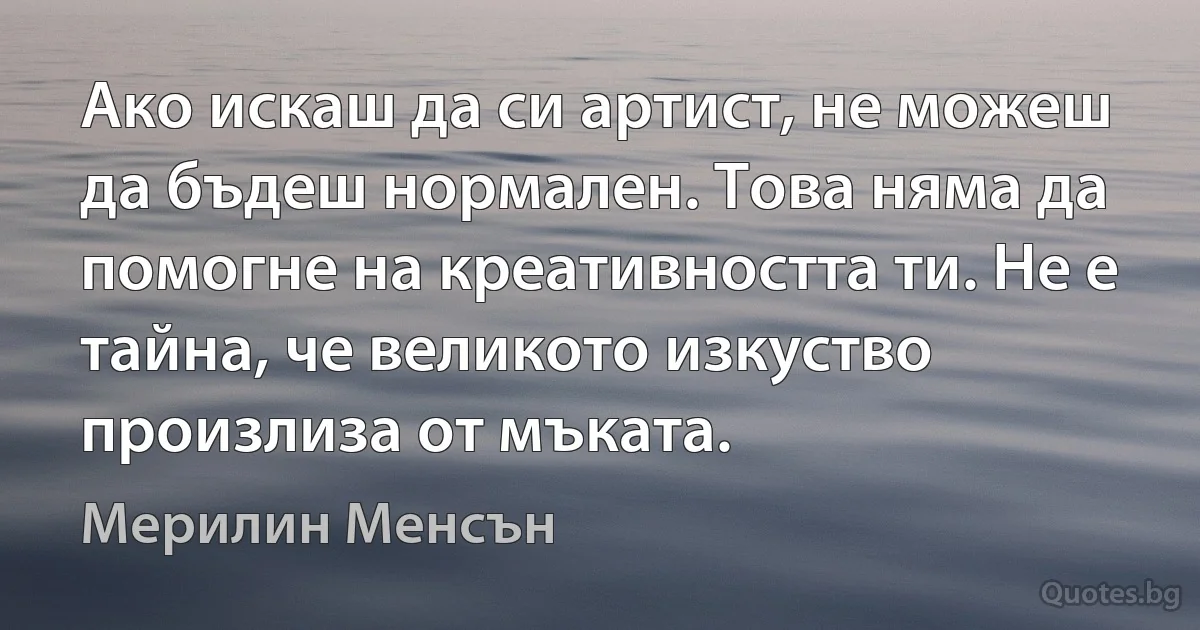 Ако искаш да си артист, не можеш да бъдеш нормален. Това няма да помогне на креативността ти. Не е тайна, че великото изкуство произлиза от мъката. (Мерилин Менсън)