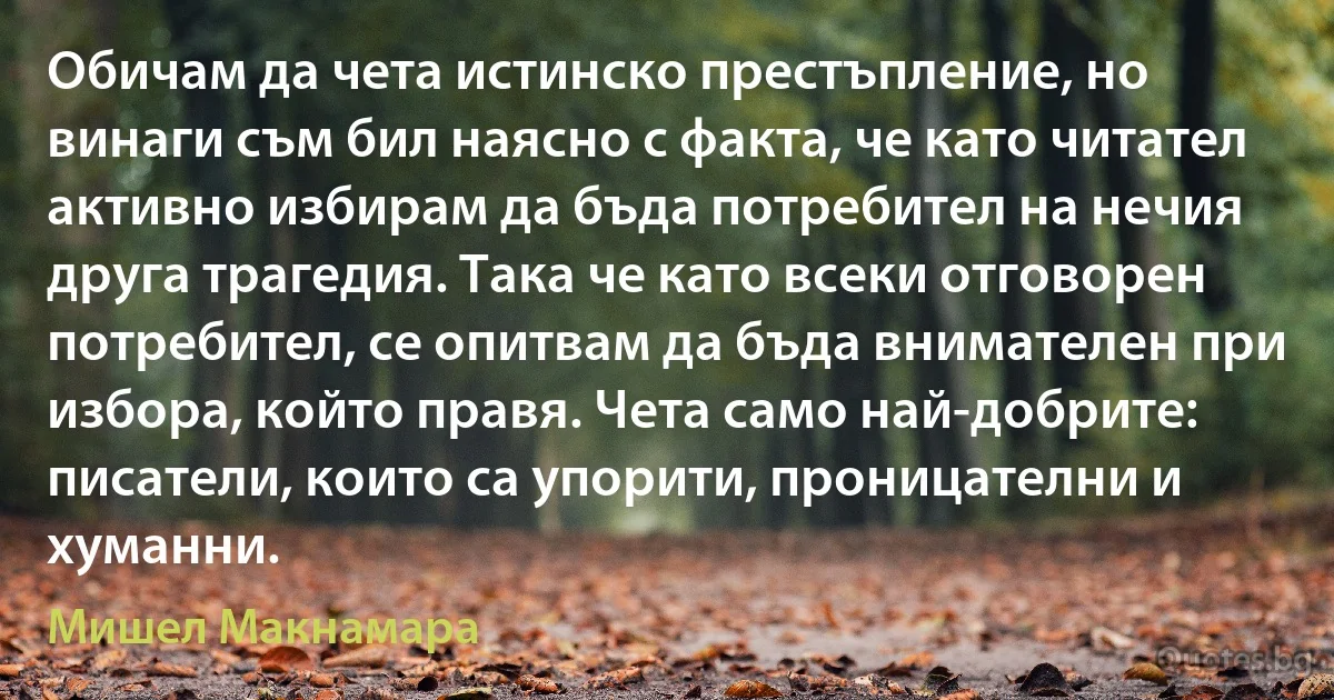 Обичам да чета истинско престъпление, но винаги съм бил наясно с факта, че като читател активно избирам да бъда потребител на нечия друга трагедия. Така че като всеки отговорен потребител, се опитвам да бъда внимателен при избора, който правя. Чета само най-добрите: писатели, които са упорити, проницателни и хуманни. (Мишел Макнамара)