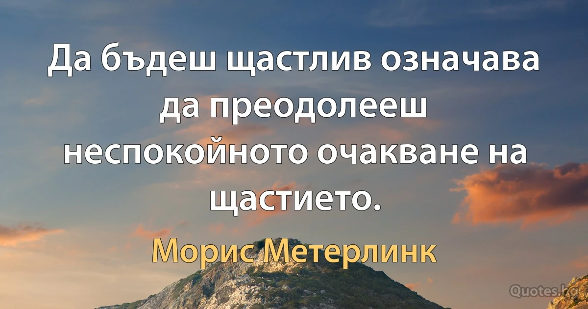 Да бъдеш щастлив означава да преодолееш неспокойното очакване на щастието. (Морис Метерлинк)