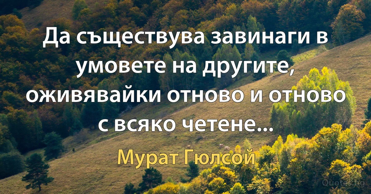 Да съществува завинаги в умовете на другите, оживявайки отново и отново с всяко четене... (Мурат Гюлсой)