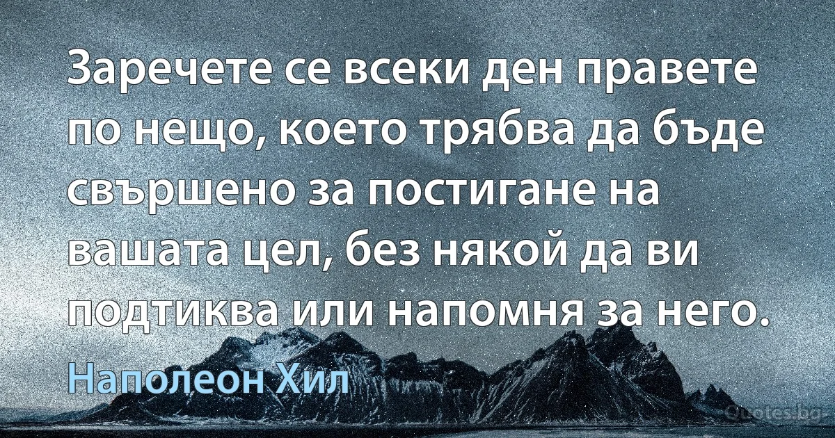 Заречете се всеки ден правете по нещо, което трябва да бъде свършено за постигане на вашата цел, без някой да ви подтиква или напомня за него. (Наполеон Хил)