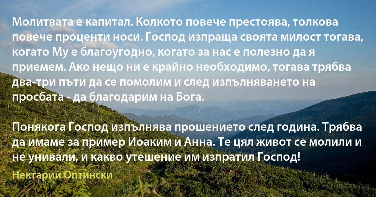 Молитвата е капитал. Колкото повече престоява, толкова повече проценти носи. Господ изпраща своята милост тогава, когато Му е благоугодно, когато за нас е полезно да я приемем. Ако нещо ни е крайно необходимо, тогава трябва два-три пъти да се помолим и след изпълняването на просбата - да благодарим на Бога.

Понякога Господ изпълнява прошението след година. Трябва да имаме за пример Иоаким и Анна. Те цял живот се молили и не унивали, и какво утешение им изпратил Господ! (Нектарий Оптински)