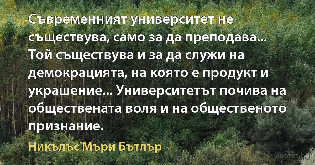 Съвременният университет не съществува, само за да преподава... Той съществува и за да служи на демокрацията, на която е продукт и украшение... Университетът почива на обществената воля и на общественото признание. (Никълъс Мъри Бътлър)