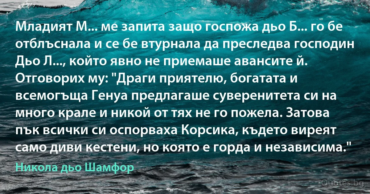 Младият М... ме запита защо госпожа дьо Б... го бе отблъснала и се бе втурнала да преследва господин Дьо Л..., който явно не приемаше авансите й. Отговорих му: "Драги приятелю, богатата и всемогъща Генуа предлагаше суверенитета си на много крале и никой от тях не го пожела. Затова пък всички си оспорваха Корсика, където виреят само диви кестени, но която е горда и независима." (Никола дьо Шамфор)