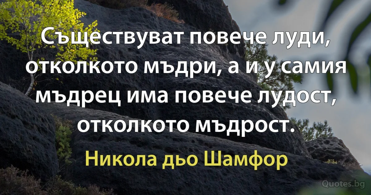 Съществуват повече луди, отколкото мъдри, а и у самия мъдрец има повече лудост, отколкото мъдрост. (Никола дьо Шамфор)